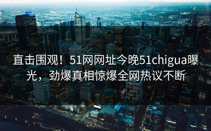 直击围观！51网网址今晚51chigua曝光，劲爆真相惊爆全网热议不断