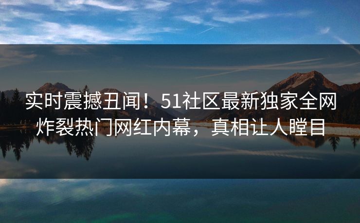 实时震撼丑闻！51社区最新独家全网炸裂热门网红内幕，真相让人瞠目