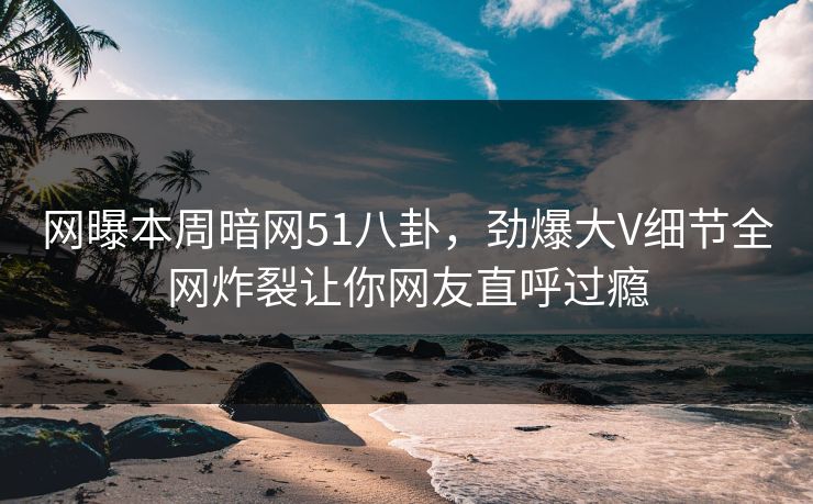网曝本周暗网51八卦，劲爆大V细节全网炸裂让你网友直呼过瘾