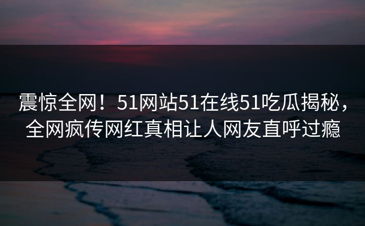震惊全网！51网站51在线51吃瓜揭秘，全网疯传网红真相让人网友直呼过瘾