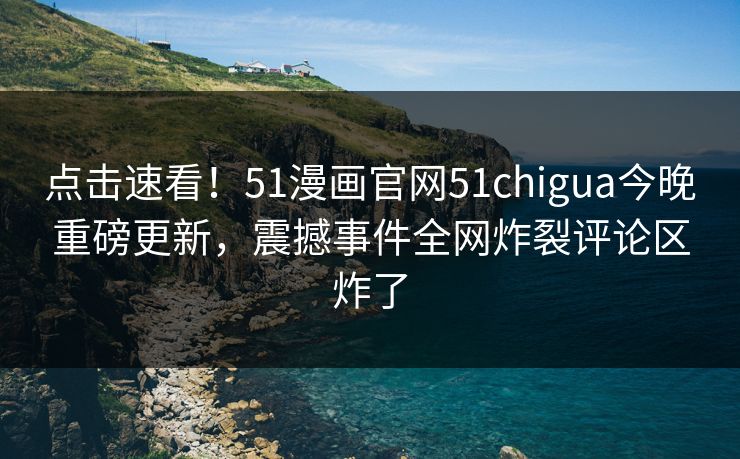 点击速看！51漫画官网51chigua今晚重磅更新，震撼事件全网炸裂评论区炸了