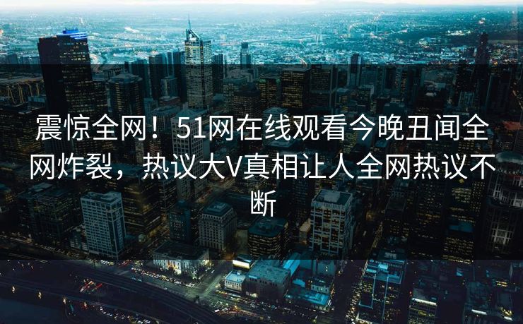 震惊全网！51网在线观看今晚丑闻全网炸裂，热议大V真相让人全网热议不断