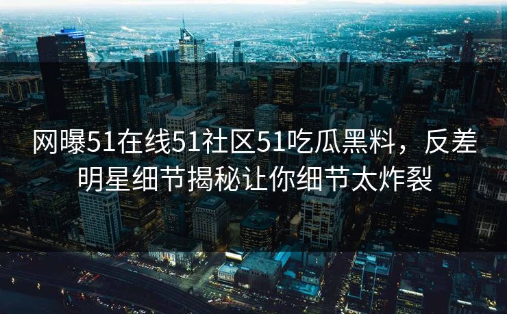 网曝51在线51社区51吃瓜黑料，反差明星细节揭秘让你细节太炸裂