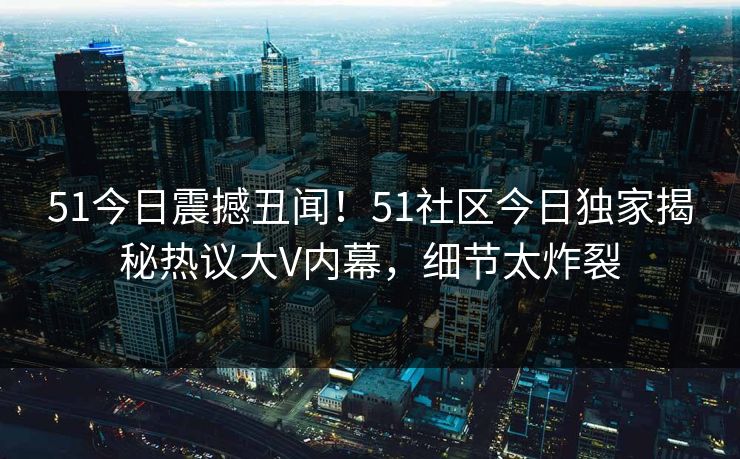 51今日震撼丑闻！51社区今日独家揭秘热议大V内幕，细节太炸裂