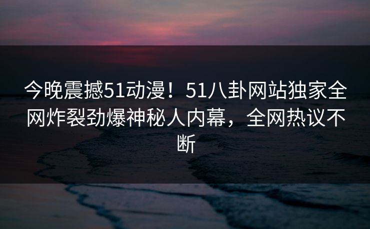 今晚震撼51动漫！51八卦网站独家全网炸裂劲爆神秘人内幕，全网热议不断