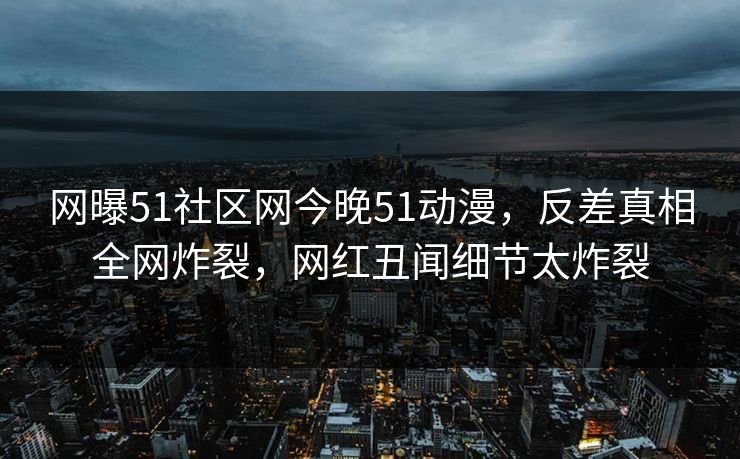 网曝51社区网今晚51动漫，反差真相全网炸裂，网红丑闻细节太炸裂