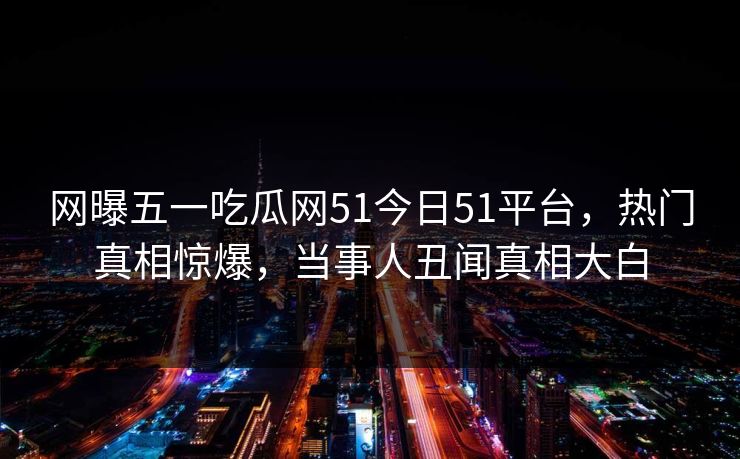 网曝五一吃瓜网51今日51平台，热门真相惊爆，当事人丑闻真相大白