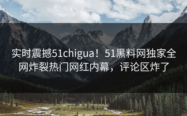 实时震撼51chigua！51黑料网独家全网炸裂热门网红内幕，评论区炸了
