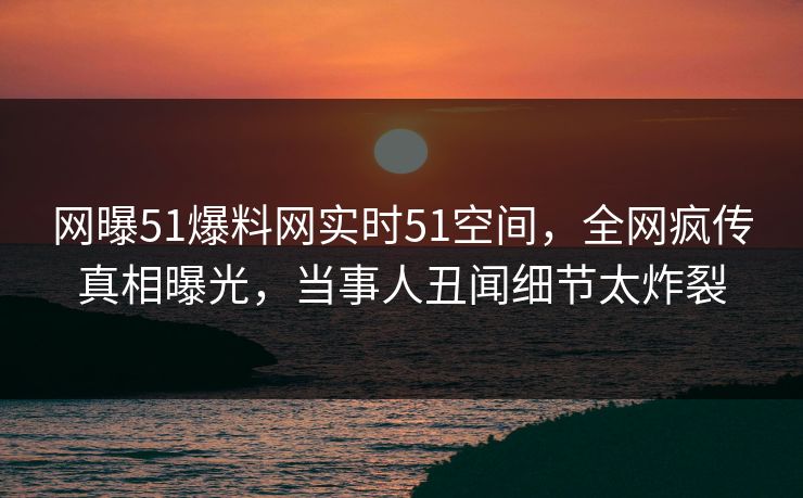 网曝51爆料网实时51空间，全网疯传真相曝光，当事人丑闻细节太炸裂