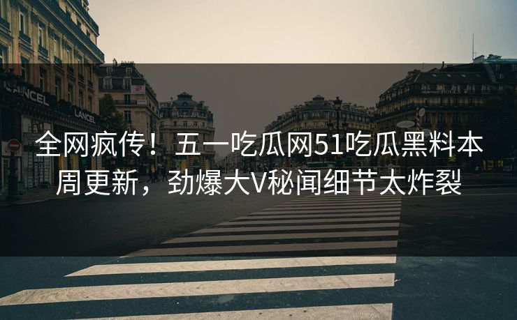 全网疯传！五一吃瓜网51吃瓜黑料本周更新，劲爆大V秘闻细节太炸裂