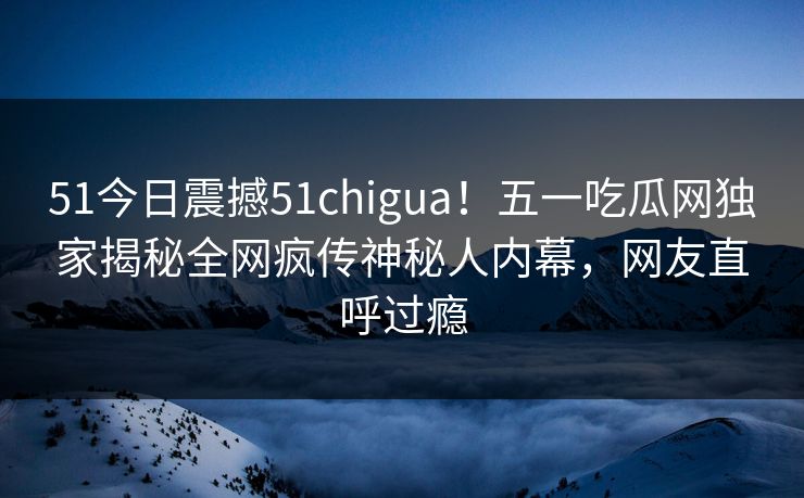 51今日震撼51chigua！五一吃瓜网独家揭秘全网疯传神秘人内幕，网友直呼过瘾