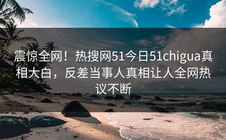 震惊全网！热搜网51今日51chigua真相大白，反差当事人真相让人全网热议不断