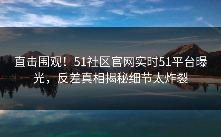 直击围观！51社区官网实时51平台曝光，反差真相揭秘细节太炸裂