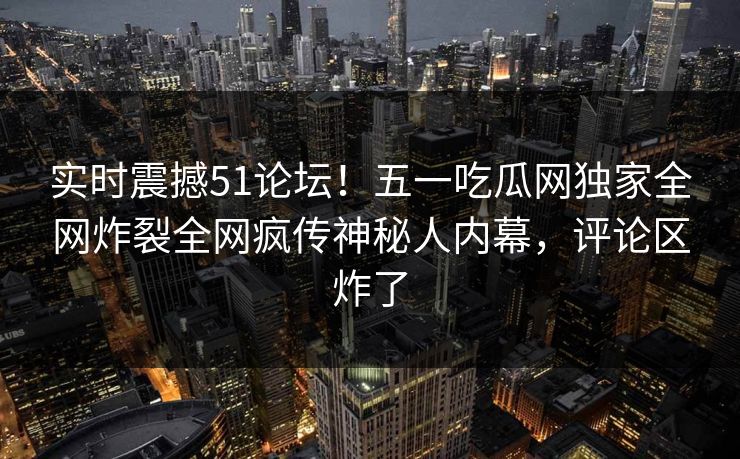 实时震撼51论坛！五一吃瓜网独家全网炸裂全网疯传神秘人内幕，评论区炸了