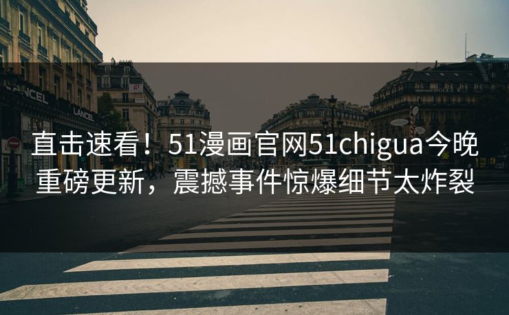直击速看！51漫画官网51chigua今晚重磅更新，震撼事件惊爆细节太炸裂