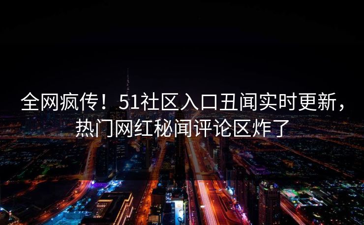 全网疯传！51社区入口丑闻实时更新，热门网红秘闻评论区炸了
