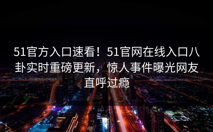 51官方入口速看！51官网在线入口八卦实时重磅更新，惊人事件曝光网友直呼过瘾