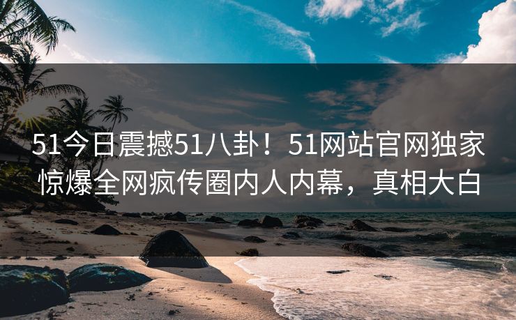 51今日震撼51八卦！51网站官网独家惊爆全网疯传圈内人内幕，真相大白