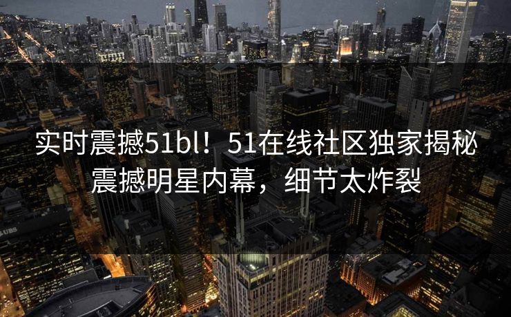 实时震撼51bl！51在线社区独家揭秘震撼明星内幕，细节太炸裂