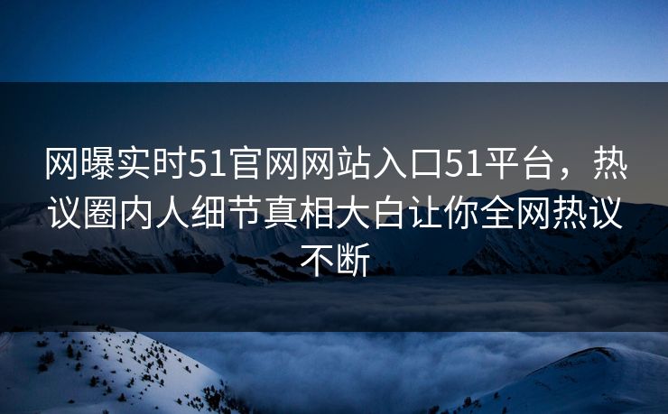 网曝实时51官网网站入口51平台，热议圈内人细节真相大白让你全网热议不断