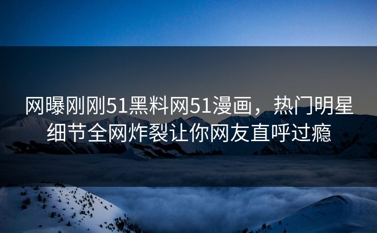 网曝刚刚51黑料网51漫画，热门明星细节全网炸裂让你网友直呼过瘾