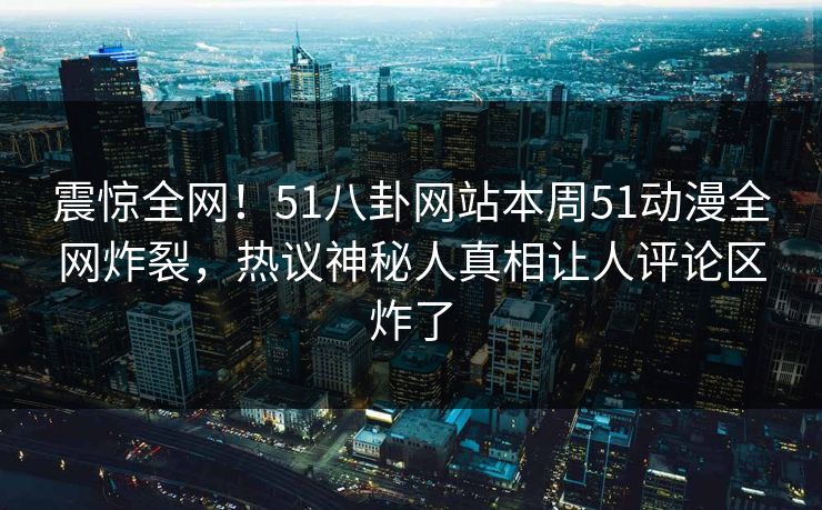 震惊全网！51八卦网站本周51动漫全网炸裂，热议神秘人真相让人评论区炸了