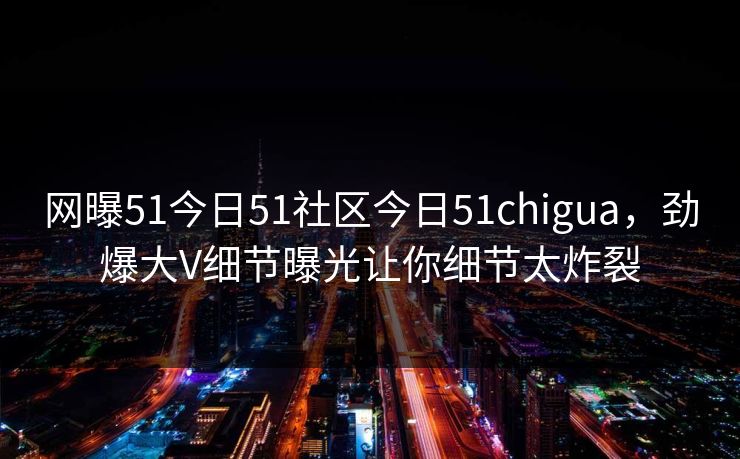 网曝51今日51社区今日51chigua，劲爆大V细节曝光让你细节太炸裂