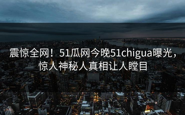 震惊全网！51瓜网今晚51chigua曝光，惊人神秘人真相让人瞠目