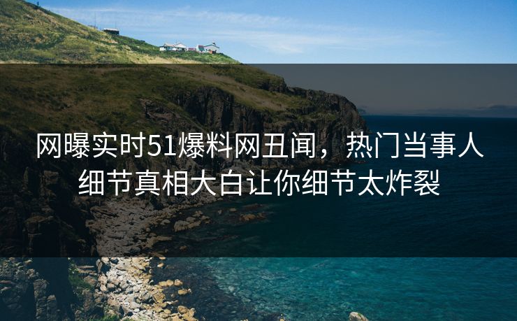 网曝实时51爆料网丑闻，热门当事人细节真相大白让你细节太炸裂