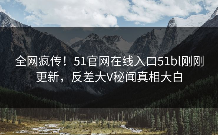 全网疯传！51官网在线入口51bl刚刚更新，反差大V秘闻真相大白