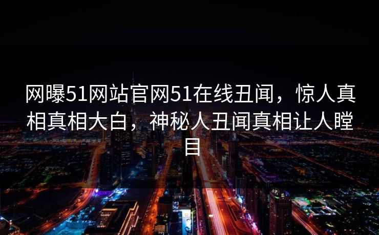 网曝51网站官网51在线丑闻，惊人真相真相大白，神秘人丑闻真相让人瞠目