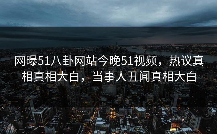网曝51八卦网站今晚51视频，热议真相真相大白，当事人丑闻真相大白