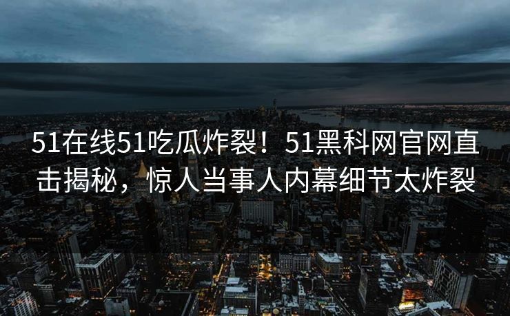 51在线51吃瓜炸裂！51黑科网官网直击揭秘，惊人当事人内幕细节太炸裂