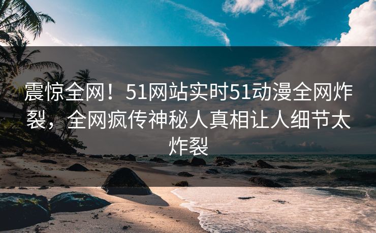 震惊全网！51网站实时51动漫全网炸裂，全网疯传神秘人真相让人细节太炸裂