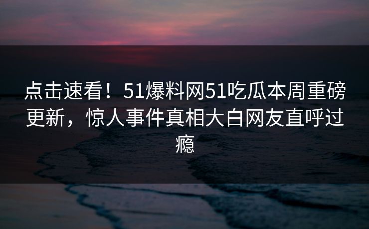 点击速看！51爆料网51吃瓜本周重磅更新，惊人事件真相大白网友直呼过瘾