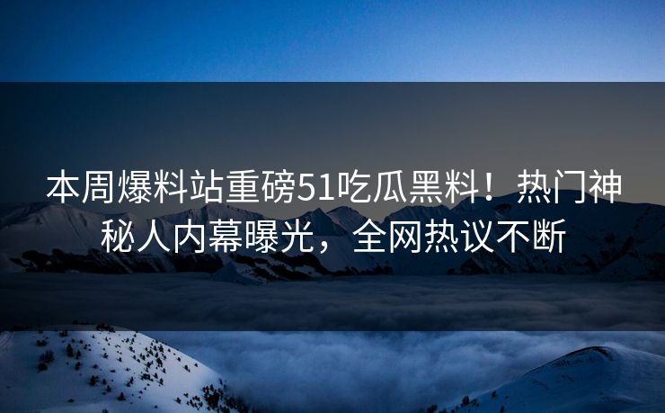 本周爆料站重磅51吃瓜黑料！热门神秘人内幕曝光，全网热议不断