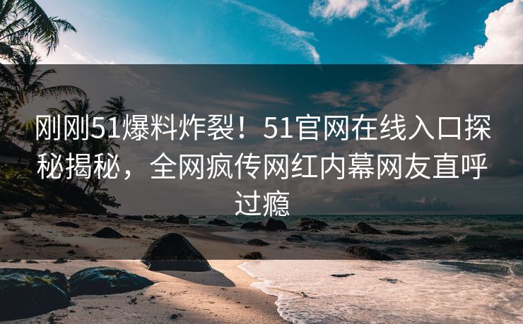 刚刚51爆料炸裂！51官网在线入口探秘揭秘，全网疯传网红内幕网友直呼过瘾