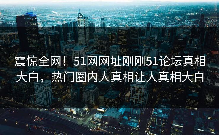 震惊全网！51网网址刚刚51论坛真相大白，热门圈内人真相让人真相大白