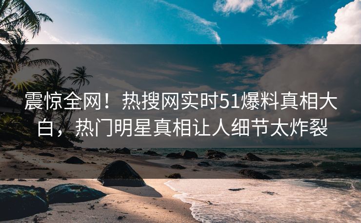 震惊全网！热搜网实时51爆料真相大白，热门明星真相让人细节太炸裂