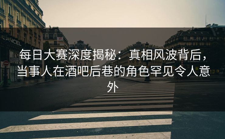 每日大赛深度揭秘：真相风波背后，当事人在酒吧后巷的角色罕见令人意外