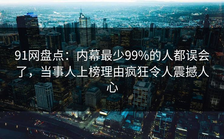 91网盘点：内幕最少99%的人都误会了，当事人上榜理由疯狂令人震撼人心