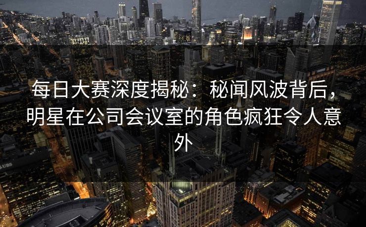 每日大赛深度揭秘：秘闻风波背后，明星在公司会议室的角色疯狂令人意外