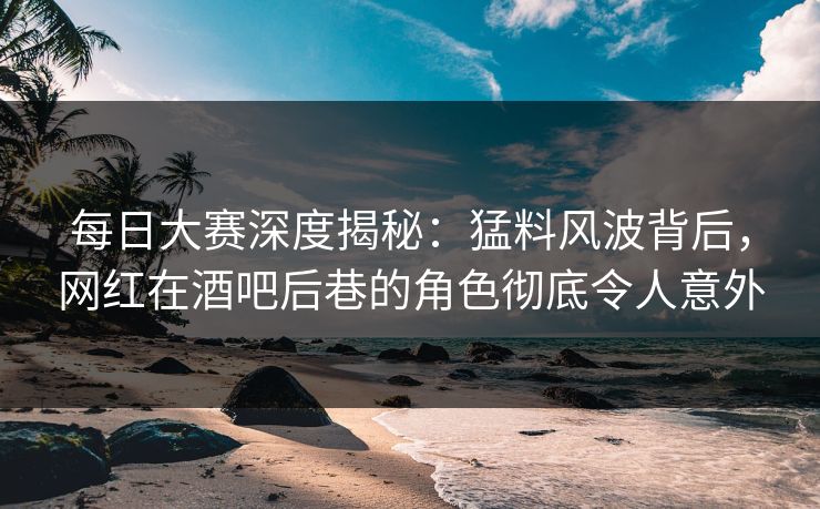 每日大赛深度揭秘：猛料风波背后，网红在酒吧后巷的角色彻底令人意外