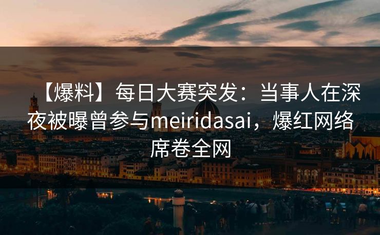 【爆料】每日大赛突发：当事人在深夜被曝曾参与meiridasai，爆红网络席卷全网