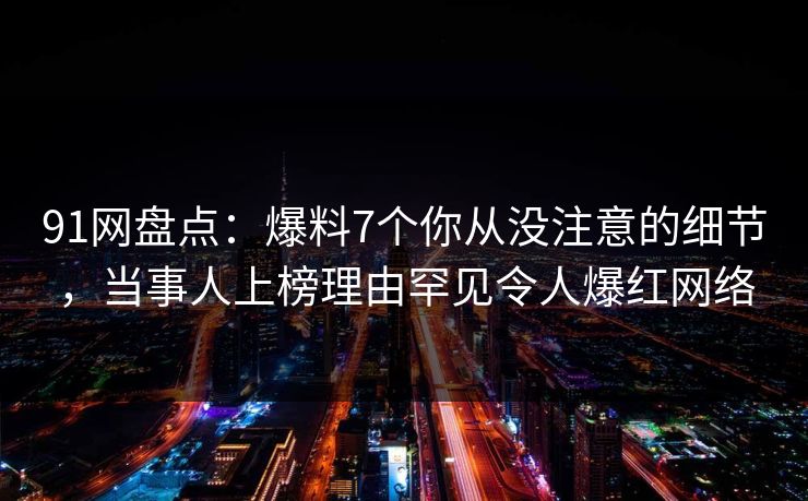 91网盘点：爆料7个你从没注意的细节，当事人上榜理由罕见令人爆红网络