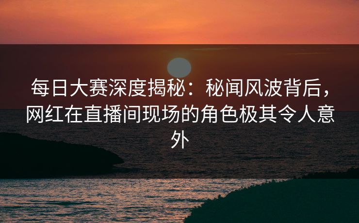 每日大赛深度揭秘：秘闻风波背后，网红在直播间现场的角色极其令人意外