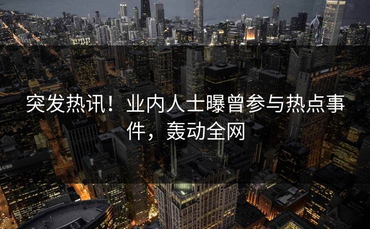 突发热讯！业内人士曝曾参与热点事件，轰动全网