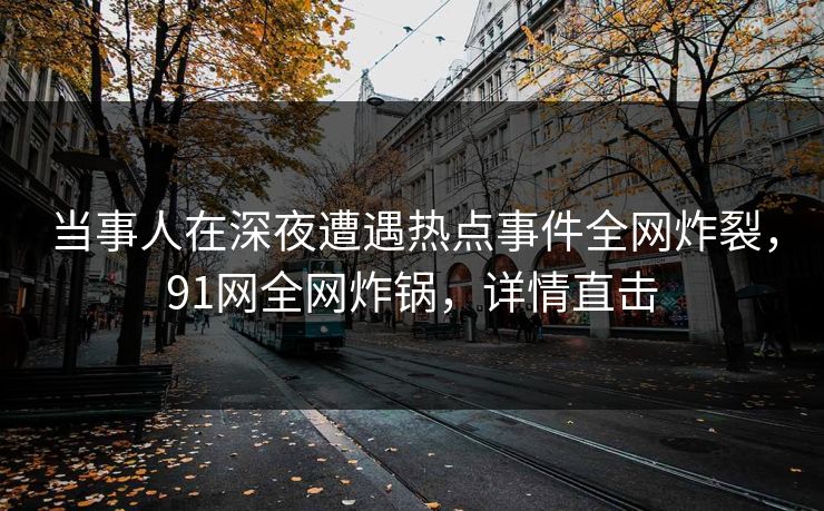 当事人在深夜遭遇热点事件全网炸裂，91网全网炸锅，详情直击