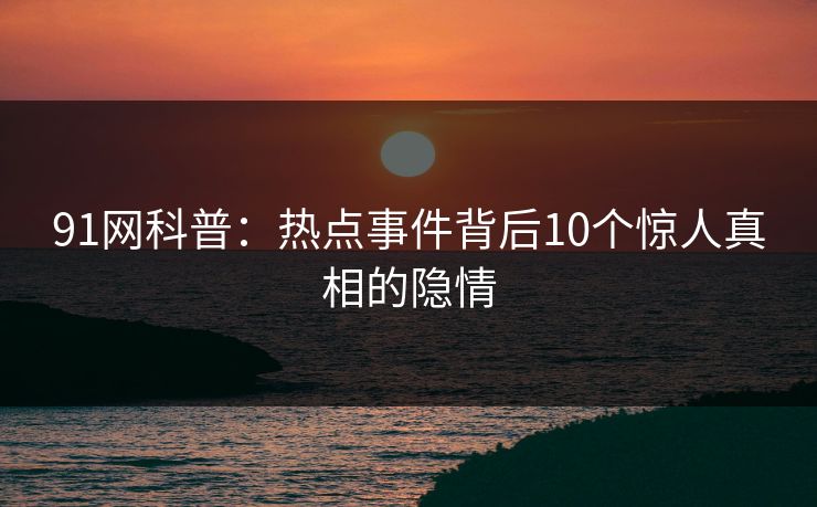 91网科普：热点事件背后10个惊人真相的隐情