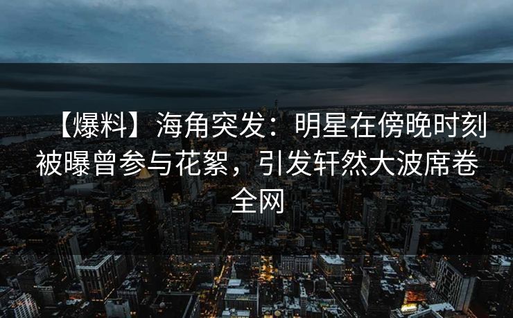 【爆料】海角突发：明星在傍晚时刻被曝曾参与花絮，引发轩然大波席卷全网